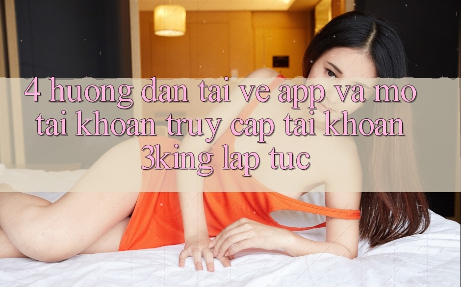 4. Hướng Dẫn Tải về App Và Mở tài khoản, Truy cập tài khoản 3king Lập tức 4. Hướng Dẫn Tải về App Và Mở tài khoản, Truy cập tài khoản 3king Lập tức