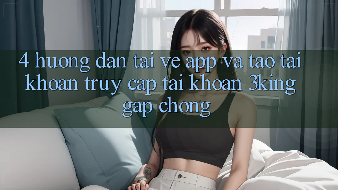 4. Hướng Dẫn Tải về App Và Tạo tài khoản, Truy cập tài khoản 3king Gấp Chóng