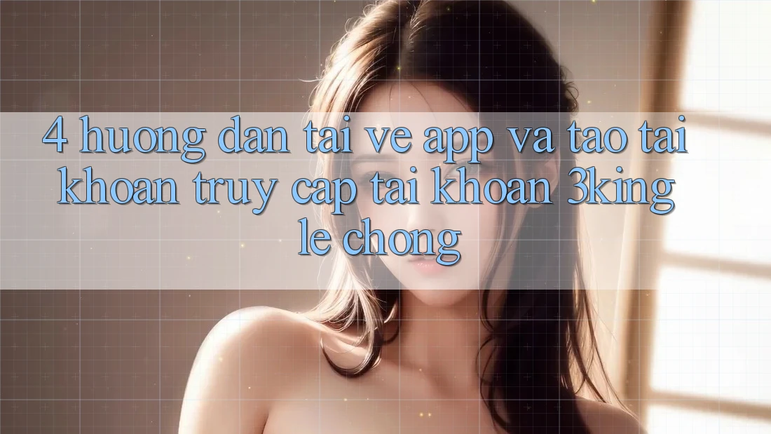 4. Hướng Dẫn Tải về App Và Tạo tài khoản, Truy cập tài khoản 3king Lẹ Chóng