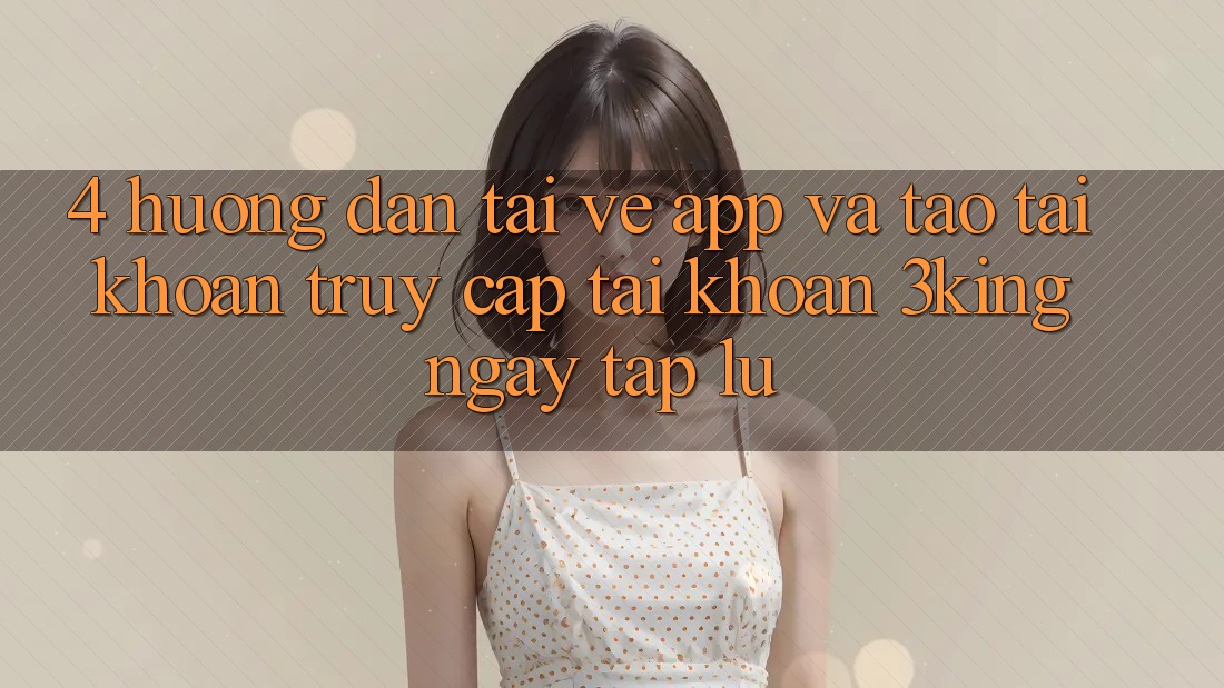 4. Hướng Dẫn Tải về App Và Tạo tài khoản, Truy cập tài khoản 3king Ngay tắp lự 4. Hướng Dẫn Tải về App Và Tạo tài khoản, Truy cập tài khoản 3king Ngay tắp lự
