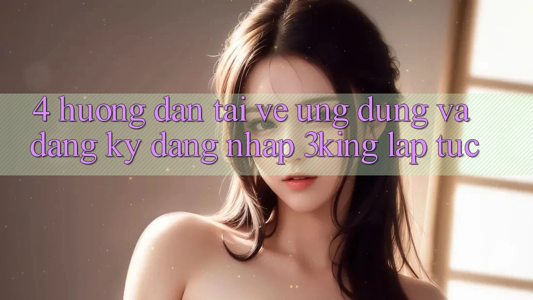 4. Hướng dẫn Tải về Ứng dụng Và Đăng Ký, Đăng Nhập 3king Lập tức