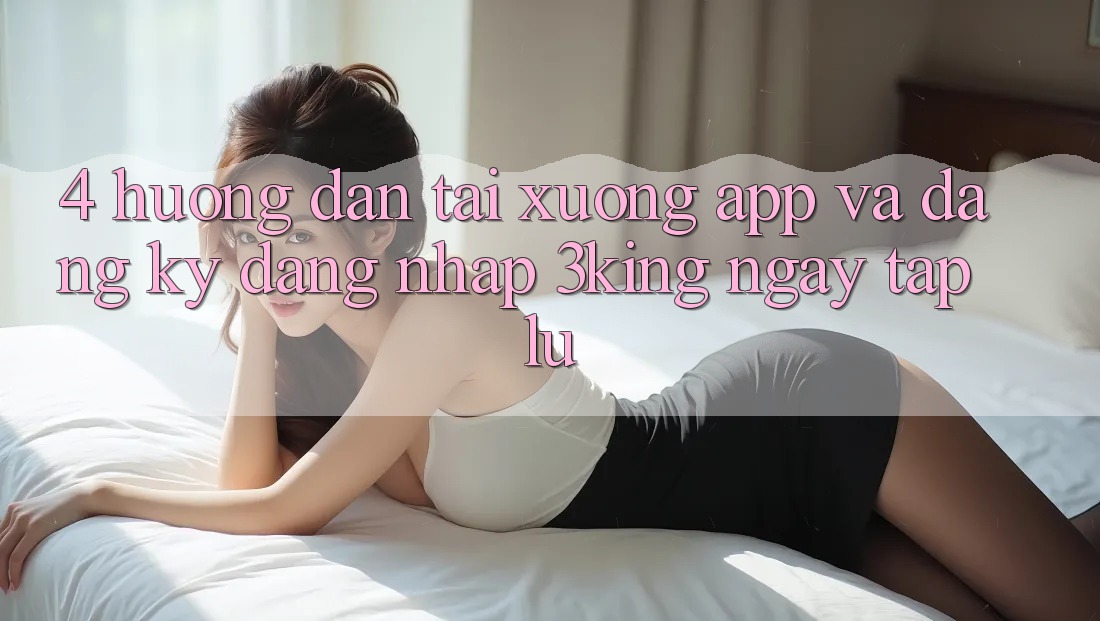 4. Hướng Dẫn Tải xuống App Và Đăng Ký, Đăng Nhập 3king Ngay tắp lự 4. Hướng Dẫn Tải xuống App Và Đăng Ký, Đăng Nhập 3king Ngay tắp lự