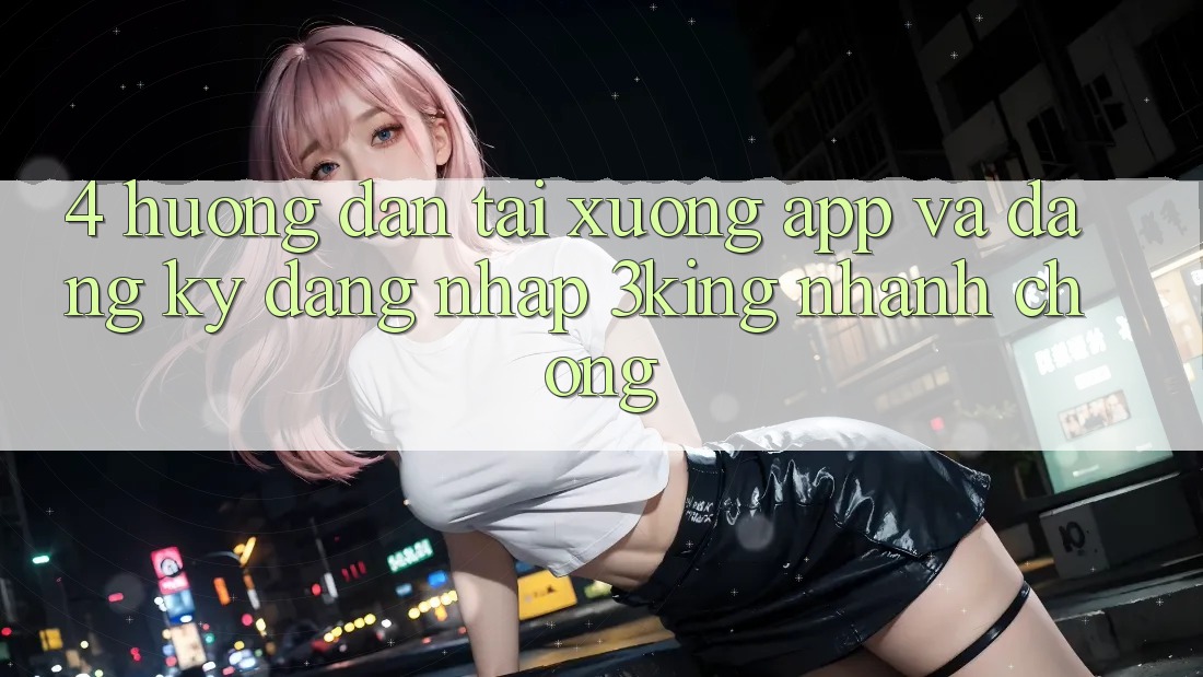 4. Hướng Dẫn Tải xuống App Và Đăng Ký, Đăng Nhập 3king Nhanh Chóng