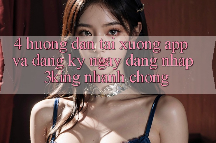 4. Hướng Dẫn Tải xuống App Và Đăng ký ngay, Đăng Nhập 3king Nhanh Chóng 4. Hướng Dẫn Tải xuống App Và Đăng ký ngay, Đăng Nhập 3king Nhanh Chóng