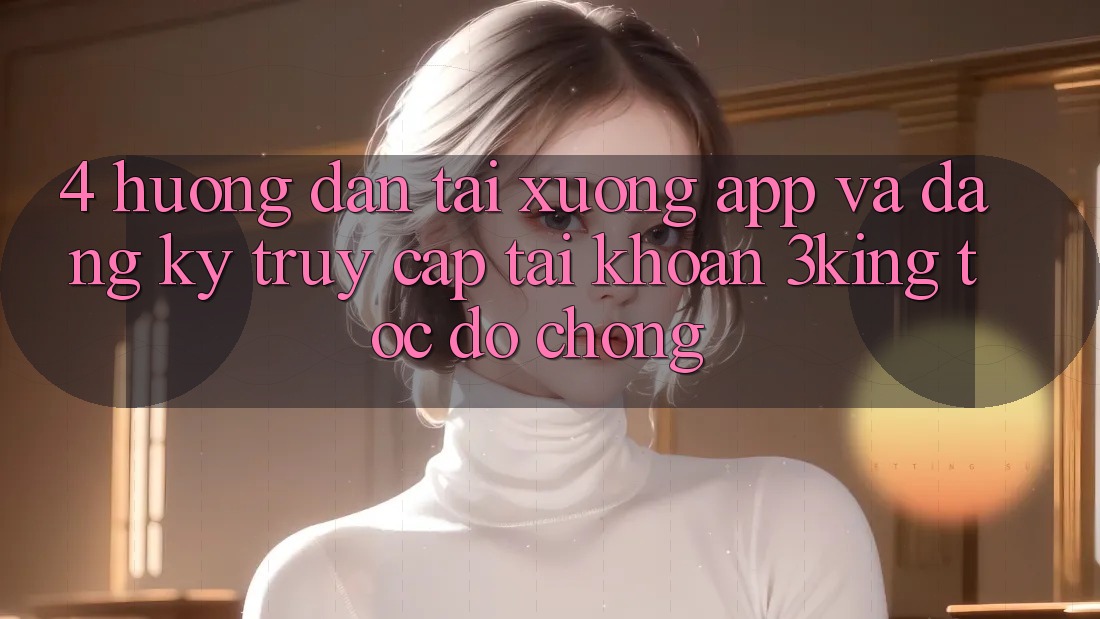 4. Hướng Dẫn Tải xuống App Và Đăng Ký, Truy cập tài khoản 3king Tốc độ Chóng 4. Hướng Dẫn Tải xuống App Và Đăng Ký, Truy cập tài khoản 3king Tốc độ Chóng
