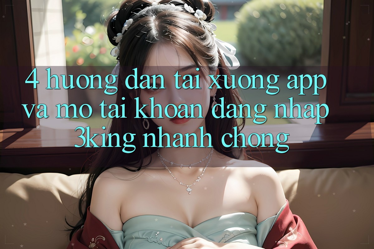 4. Hướng Dẫn Tải xuống App Và Mở tài khoản, Đăng Nhập 3king Nhanh Chóng