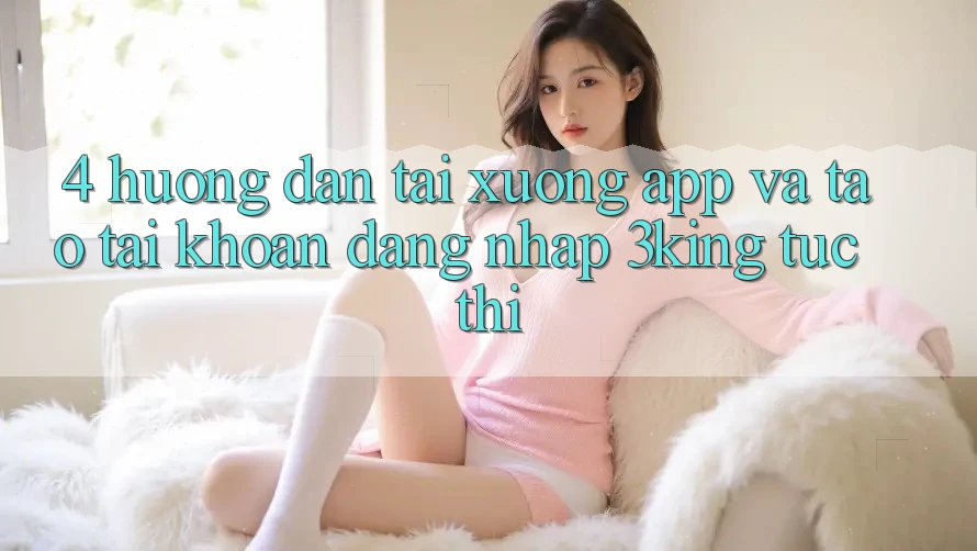 4. Hướng Dẫn Tải xuống App Và Tạo tài khoản, Đăng nhập 3king Tức thì 4. Hướng Dẫn Tải xuống App Và Tạo tài khoản, Đăng nhập 3king Tức thì