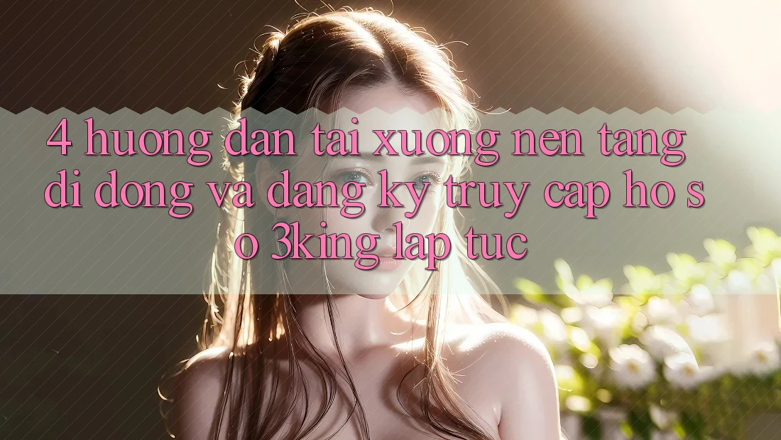 4. Hướng Dẫn Tải xuống Nền tảng di động Và Đăng Ký, Truy cập hồ sơ 3king Lập tức 4. Hướng Dẫn Tải xuống Nền tảng di động Và Đăng Ký, Truy cập hồ sơ 3king Lập tức