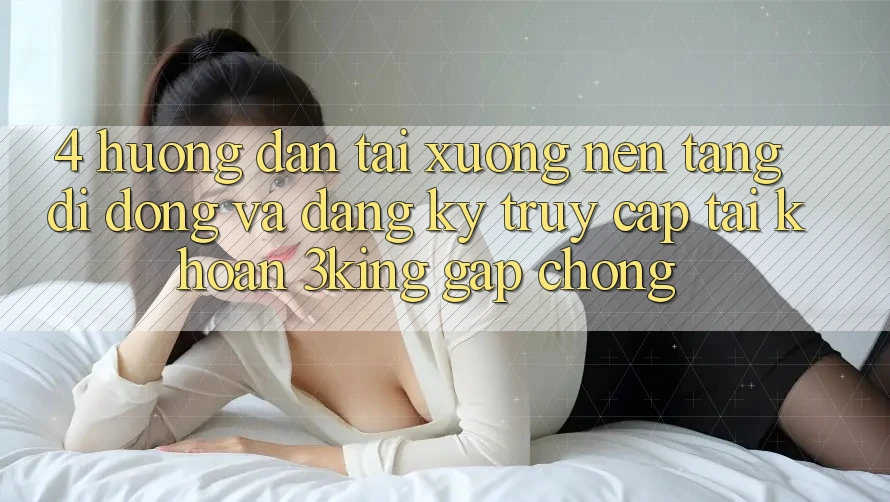 4. Hướng Dẫn Tải xuống Nền tảng di động Và Đăng Ký, Truy cập tài khoản 3king Gấp Chóng