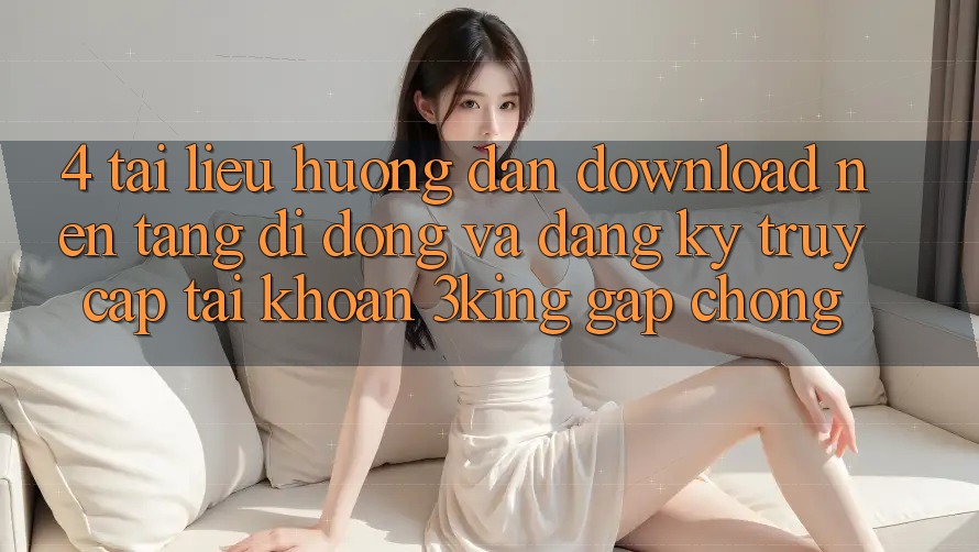 4. Tài liệu hướng dẫn Download Nền tảng di động Và Đăng Ký, Truy cập tài khoản 3king Gấp Chóng 4. Tài liệu hướng dẫn Download Nền tảng di động Và Đăng Ký, Truy cập tài khoản 3king Gấp Chóng