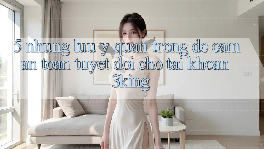5. Những Lưu Ý Quan Trọng Để Cầm An Toàn Tuyệt Đối Cho Tài Khoản 3king 5. Những Lưu Ý Quan Trọng Để Cầm An Toàn Tuyệt Đối Cho Tài Khoản 3king