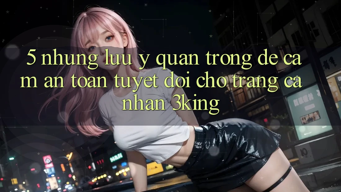 5. Những Lưu Ý Quan Trọng Để Cầm An Toàn Tuyệt Đối Cho Trang cá nhân 3king 5. Những Lưu Ý Quan Trọng Để Cầm An Toàn Tuyệt Đối Cho Trang cá nhân 3king