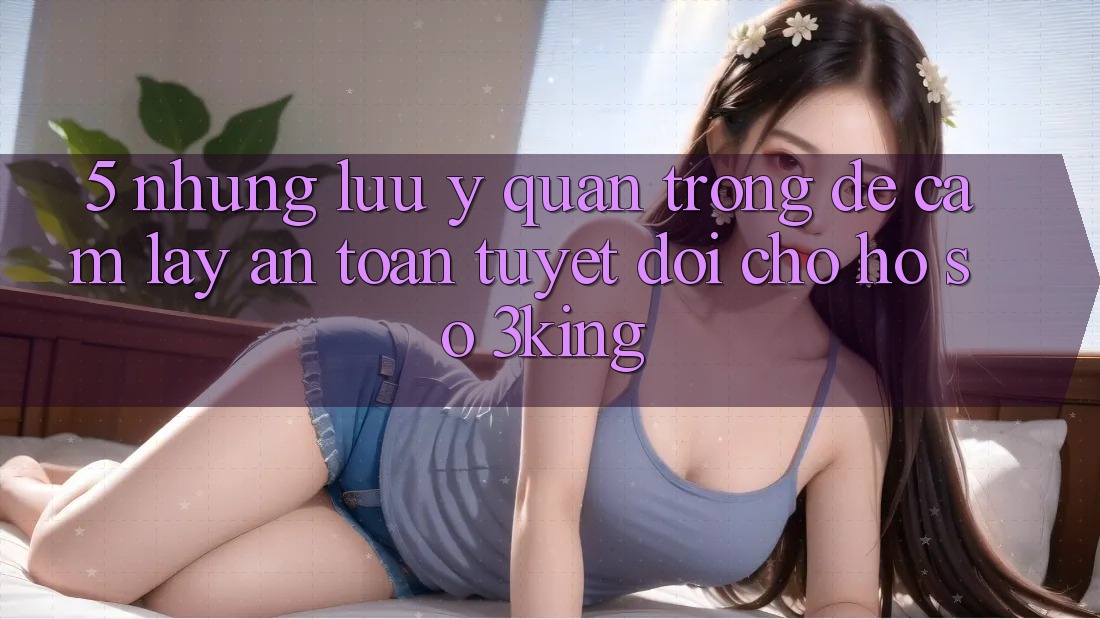 5. Những Lưu Ý Quan Trọng Để Cầm lấy An Toàn Tuyệt Đối Cho Hồ sơ 3king