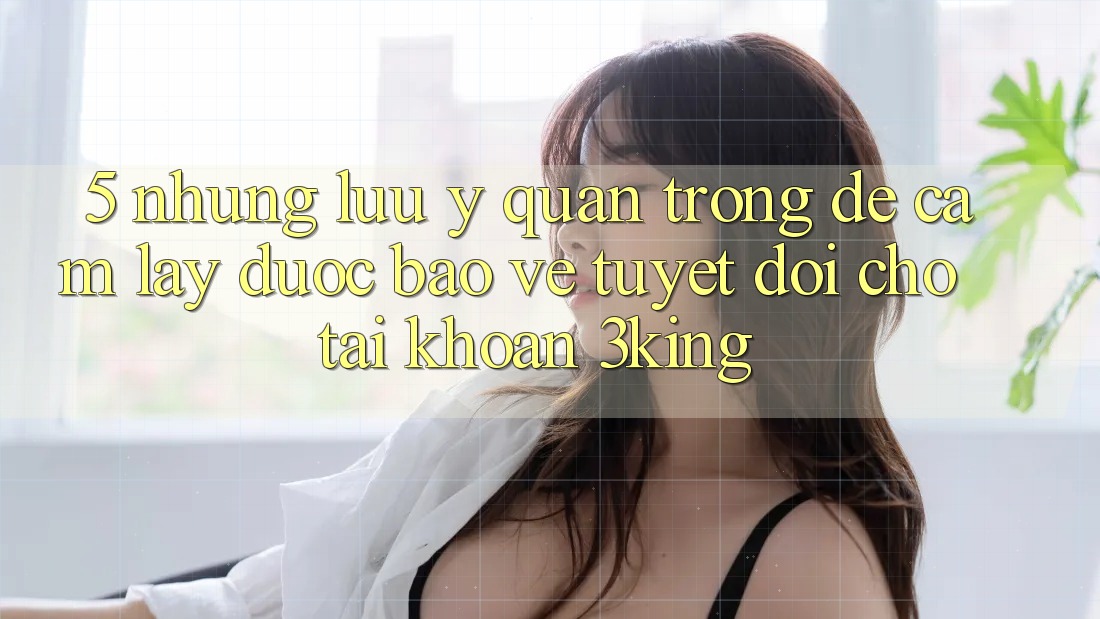 5. Những Lưu Ý Quan Trọng Để Cầm lấy Được bảo vệ Tuyệt Đối Cho Tài Khoản 3king 5. Những Lưu Ý Quan Trọng Để Cầm lấy Được bảo vệ Tuyệt Đối Cho Tài Khoản 3king
