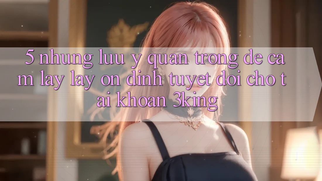 5. Những Lưu Ý Quan Trọng Để Cầm lấy lấy Ổn định Tuyệt Đối Cho Tài Khoản 3king 5. Những Lưu Ý Quan Trọng Để Cầm lấy lấy Ổn định Tuyệt Đối Cho Tài Khoản 3king