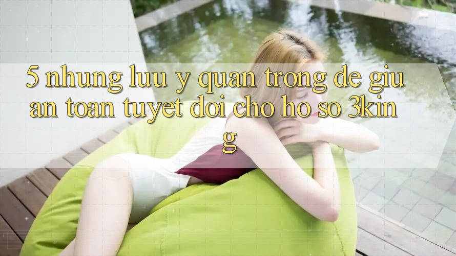 5. Những Lưu Ý Quan Trọng Để Giữ An Toàn Tuyệt Đối Cho Hồ sơ 3king