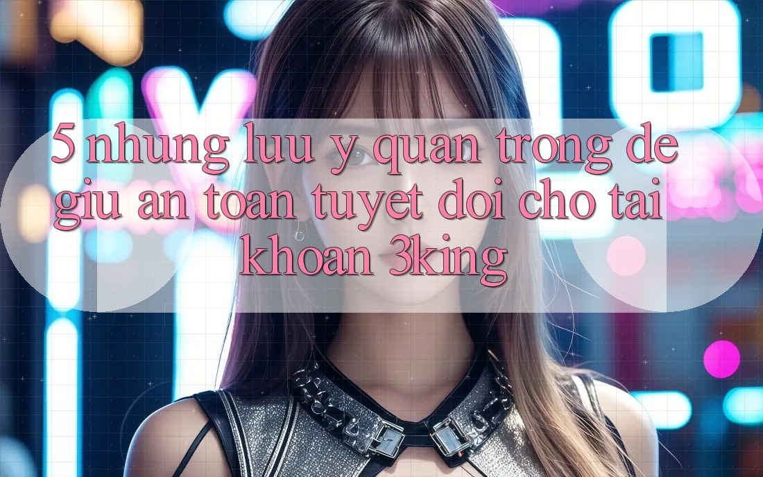 5. Những Lưu Ý Quan Trọng Để Giữ An toàn Tuyệt Đối Cho Tài Khoản 3king 5. Những Lưu Ý Quan Trọng Để Giữ An toàn Tuyệt Đối Cho Tài Khoản 3king