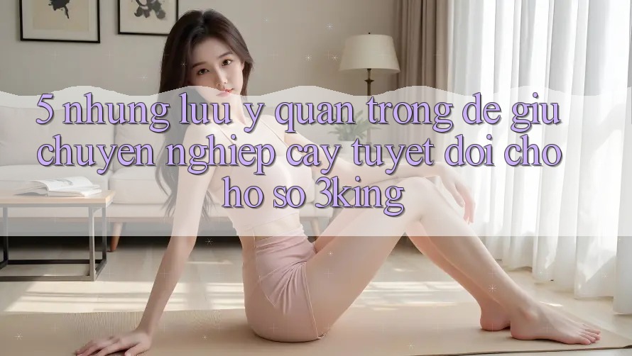 5. Những Lưu Ý Quan Trọng Để Giữ Chuyên nghiệp cậy Tuyệt Đối Cho Hồ sơ 3king