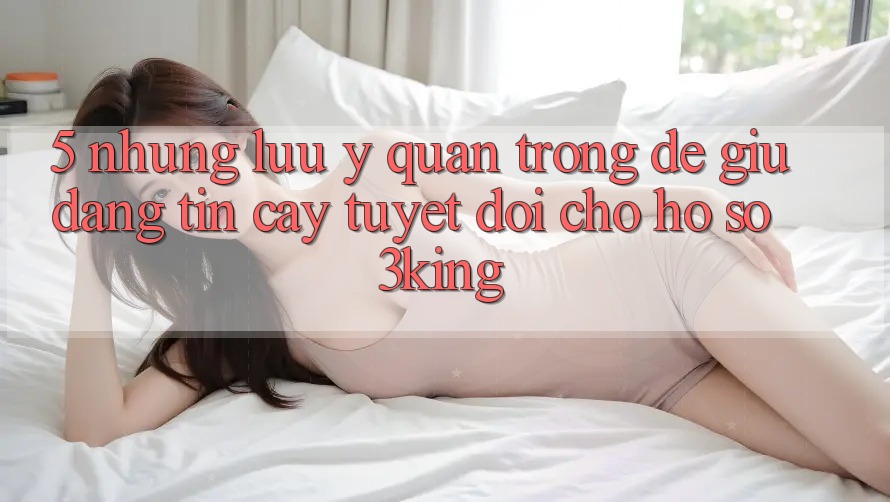 5. Những Lưu Ý Quan Trọng Để Giữ Đáng tin cậy Tuyệt Đối Cho Hồ sơ 3king 5. Những Lưu Ý Quan Trọng Để Giữ Đáng tin cậy Tuyệt Đối Cho Hồ sơ 3king