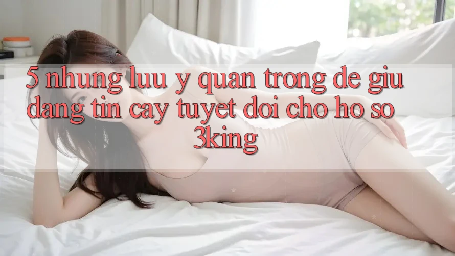 5. Những Lưu Ý Quan Trọng Để Giữ Đáng tin cậy Tuyệt Đối Cho Hồ sơ 3king 5. Những Lưu Ý Quan Trọng Để Giữ Đáng tin cậy Tuyệt Đối Cho Hồ sơ 3king