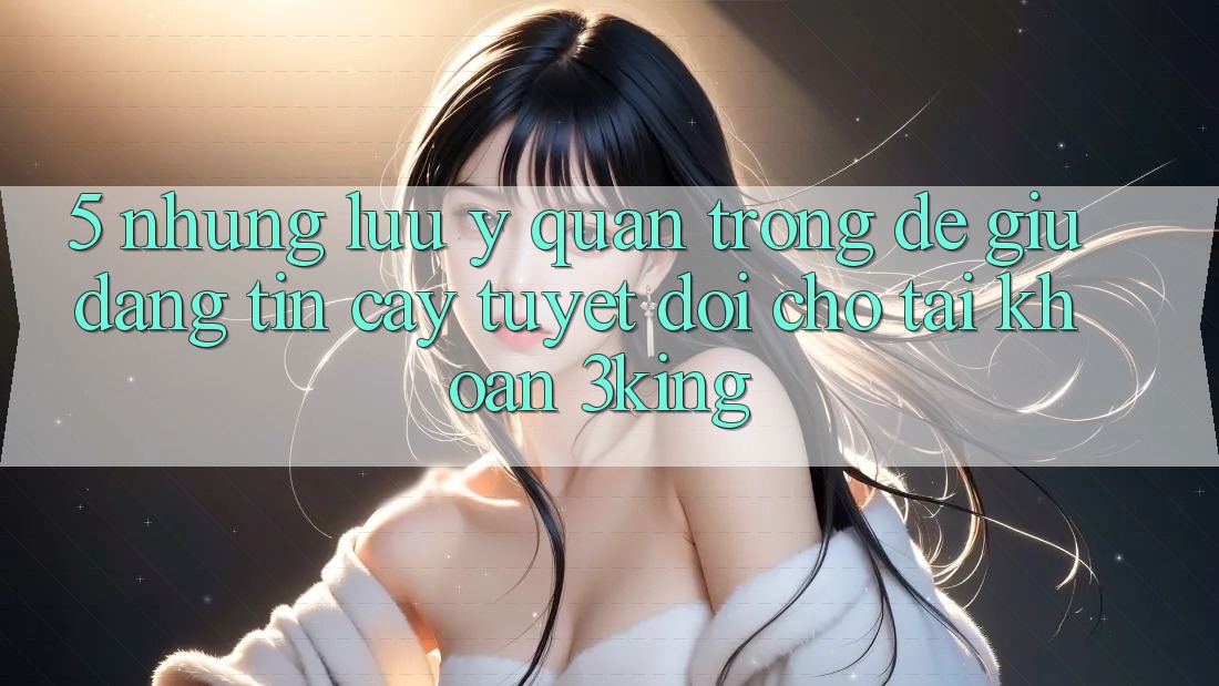 5. Những Lưu Ý Quan Trọng Để Giữ Đáng tin cậy Tuyệt Đối Cho Tài Khoản 3king