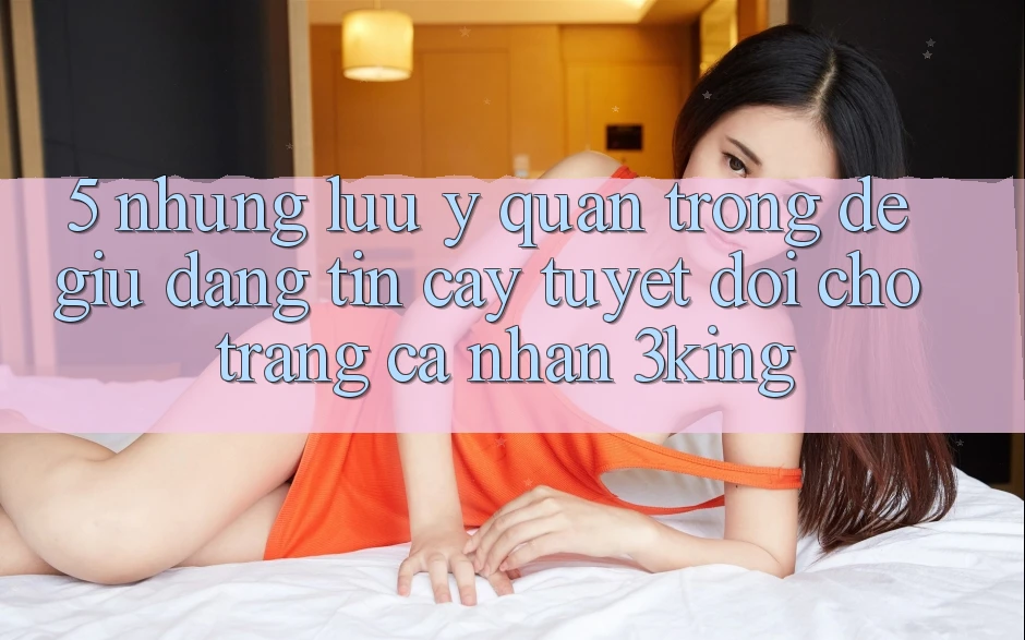 5. Những Lưu Ý Quan Trọng Để Giữ Đáng tin cậy Tuyệt Đối Cho Trang cá nhân 3king
