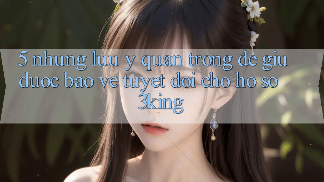 5. Những Lưu Ý Quan Trọng Để Giữ Được bảo vệ Tuyệt Đối Cho Hồ sơ 3king