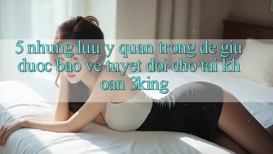 5. Những Lưu Ý Quan Trọng Để Giữ Được bảo vệ Tuyệt Đối Cho Tài khoản 3king 5. Những Lưu Ý Quan Trọng Để Giữ Được bảo vệ Tuyệt Đối Cho Tài khoản 3king