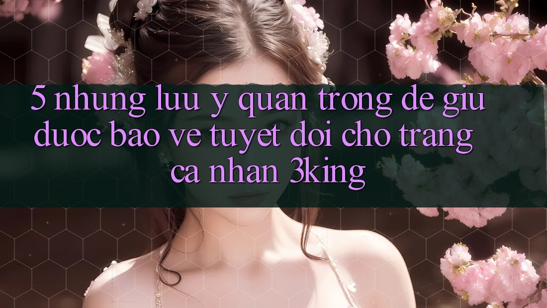 5. Những Lưu Ý Quan Trọng Để Giữ Được bảo vệ Tuyệt Đối Cho Trang cá nhân 3king