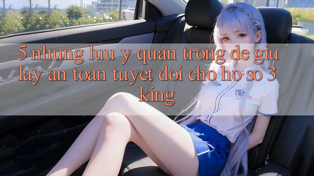 5. Những Lưu Ý Quan Trọng Để Giữ lấy An Toàn Tuyệt Đối Cho Hồ sơ 3king 5. Những Lưu Ý Quan Trọng Để Giữ lấy An Toàn Tuyệt Đối Cho Hồ sơ 3king