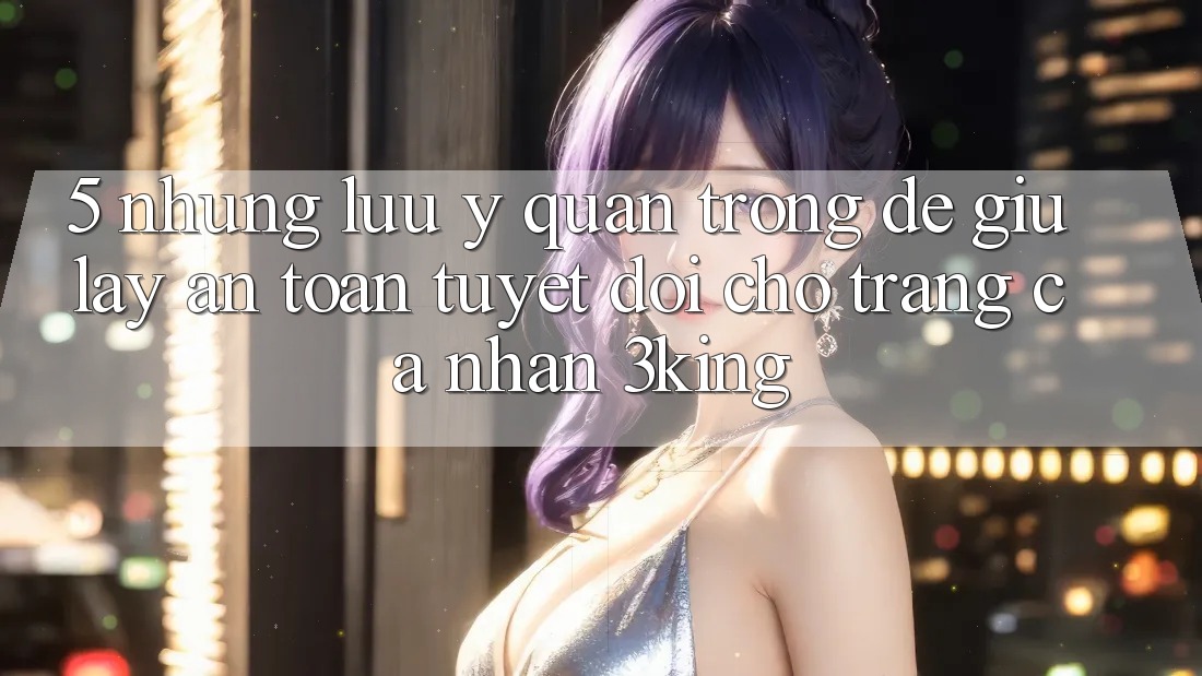 5. Những Lưu Ý Quan Trọng Để Giữ lấy An Toàn Tuyệt Đối Cho Trang cá nhân 3king 5. Những Lưu Ý Quan Trọng Để Giữ lấy An Toàn Tuyệt Đối Cho Trang cá nhân 3king