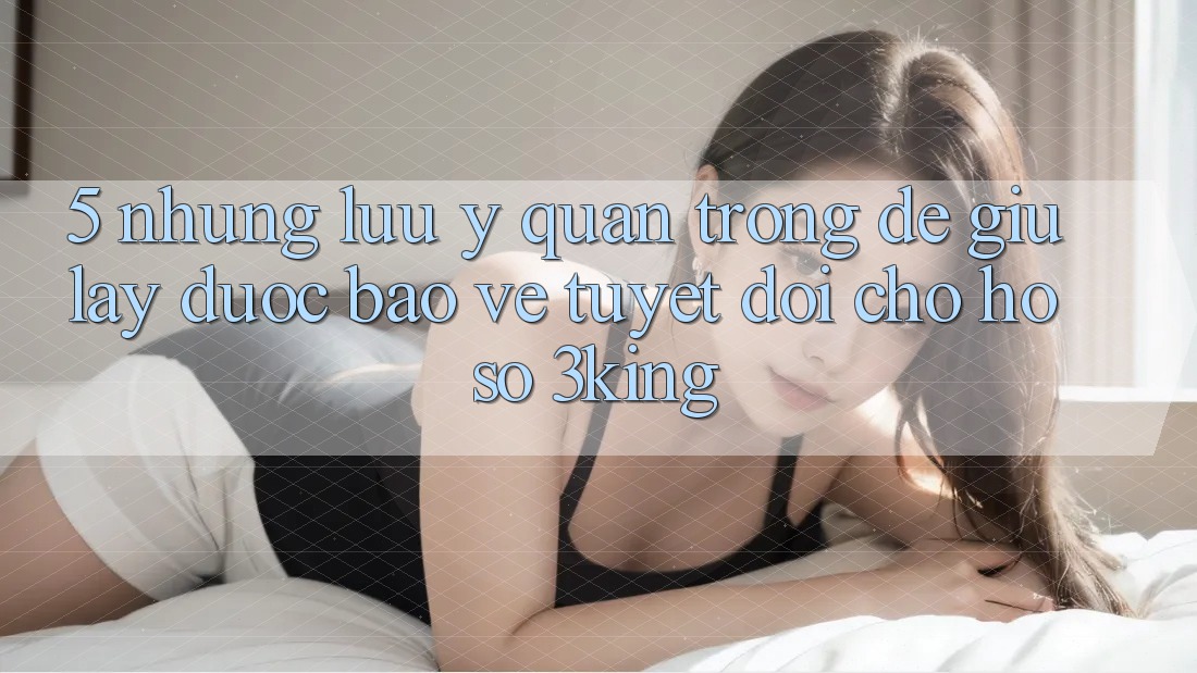 5. Những Lưu Ý Quan Trọng Để Giữ lấy Được bảo vệ Tuyệt Đối Cho Hồ sơ 3king 5. Những Lưu Ý Quan Trọng Để Giữ lấy Được bảo vệ Tuyệt Đối Cho Hồ sơ 3king