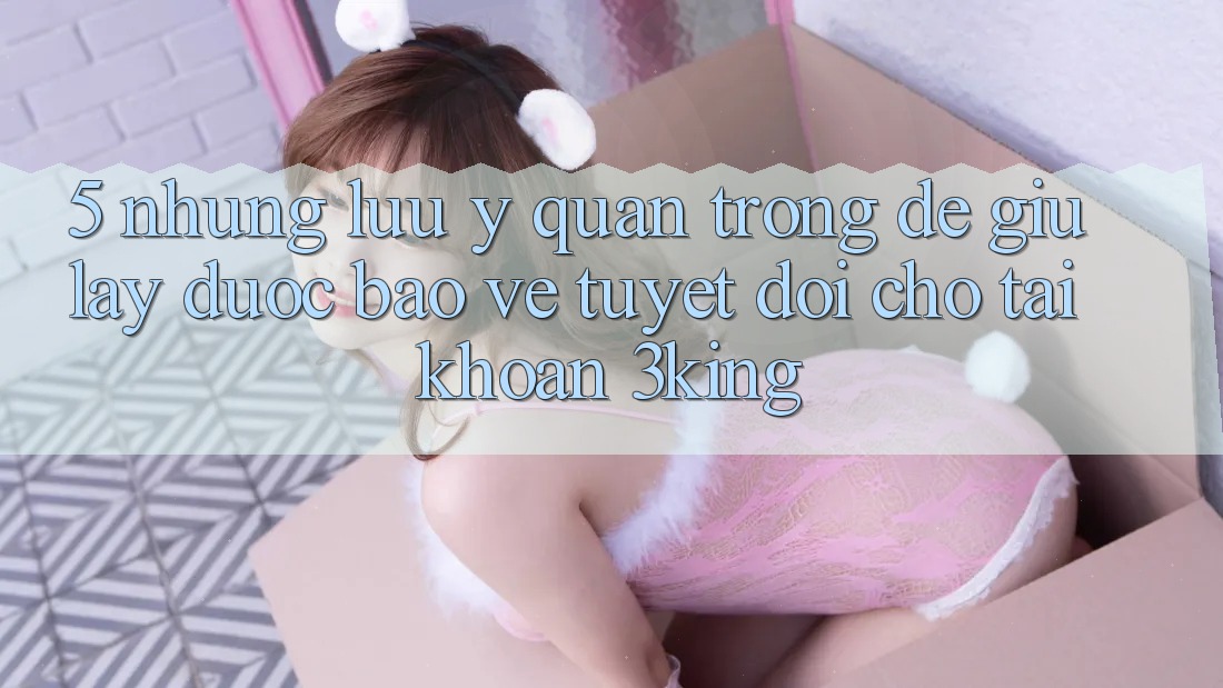 5. Những Lưu Ý Quan Trọng Để Giữ lấy Được bảo vệ Tuyệt Đối Cho Tài Khoản 3king 5. Những Lưu Ý Quan Trọng Để Giữ lấy Được bảo vệ Tuyệt Đối Cho Tài Khoản 3king