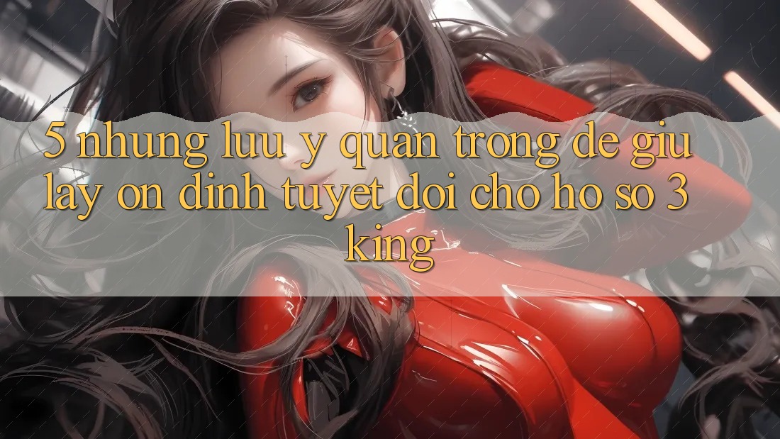 5. Những Lưu Ý Quan Trọng Để Giữ lấy Ổn định Tuyệt Đối Cho Hồ sơ 3king 5. Những Lưu Ý Quan Trọng Để Giữ lấy Ổn định Tuyệt Đối Cho Hồ sơ 3king