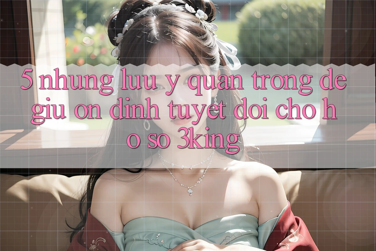 5. Những Lưu Ý Quan Trọng Để Giữ Ổn định Tuyệt Đối Cho Hồ sơ 3king