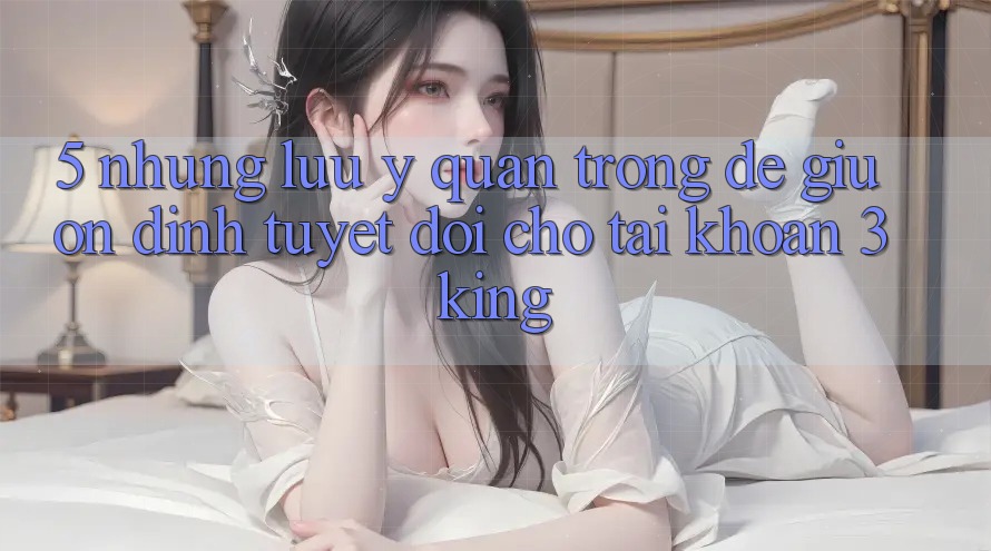 5. Những Lưu Ý Quan Trọng Để Giữ Ổn định Tuyệt Đối Cho Tài Khoản 3king 5. Những Lưu Ý Quan Trọng Để Giữ Ổn định Tuyệt Đối Cho Tài Khoản 3king