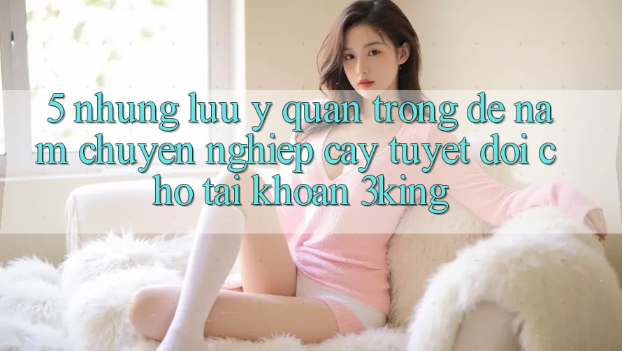 5. Những Lưu Ý Quan Trọng Để Nắm Chuyên nghiệp cậy Tuyệt Đối Cho Tài Khoản 3king 5. Những Lưu Ý Quan Trọng Để Nắm Chuyên nghiệp cậy Tuyệt Đối Cho Tài Khoản 3king