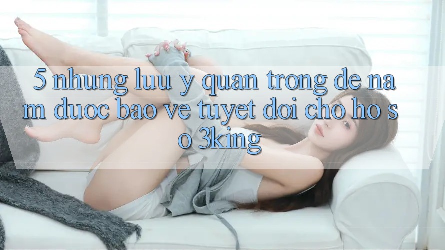 5. Những Lưu Ý Quan Trọng Để Nắm Được bảo vệ Tuyệt Đối Cho Hồ sơ 3king 5. Những Lưu Ý Quan Trọng Để Nắm Được bảo vệ Tuyệt Đối Cho Hồ sơ 3king