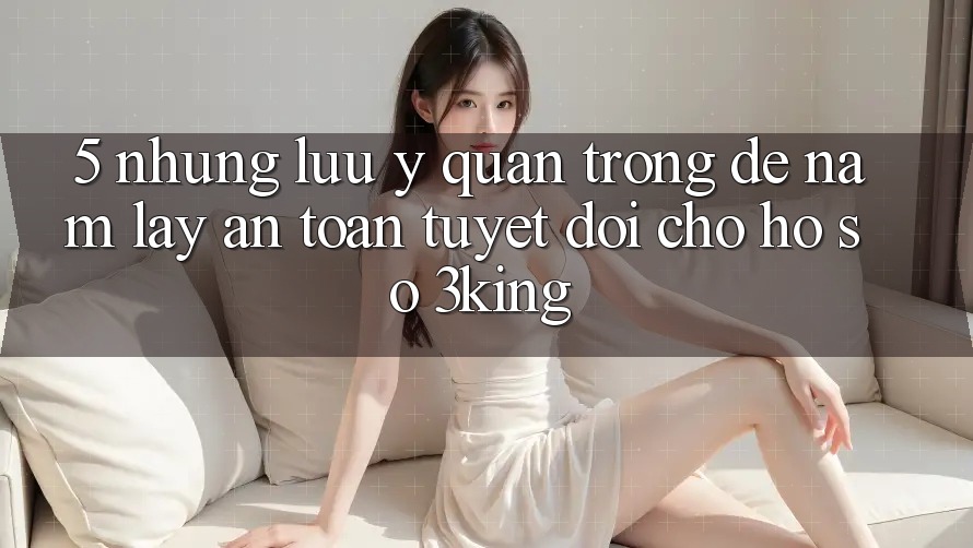 5. Những Lưu Ý Quan Trọng Để Nắm lấy An Toàn Tuyệt Đối Cho Hồ sơ 3king 5. Những Lưu Ý Quan Trọng Để Nắm lấy An Toàn Tuyệt Đối Cho Hồ sơ 3king