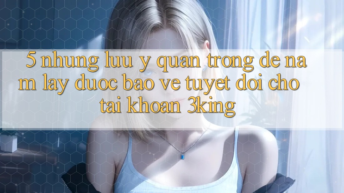 5. Những Lưu Ý Quan Trọng Để Nắm lấy Được bảo vệ Tuyệt Đối Cho Tài Khoản 3king