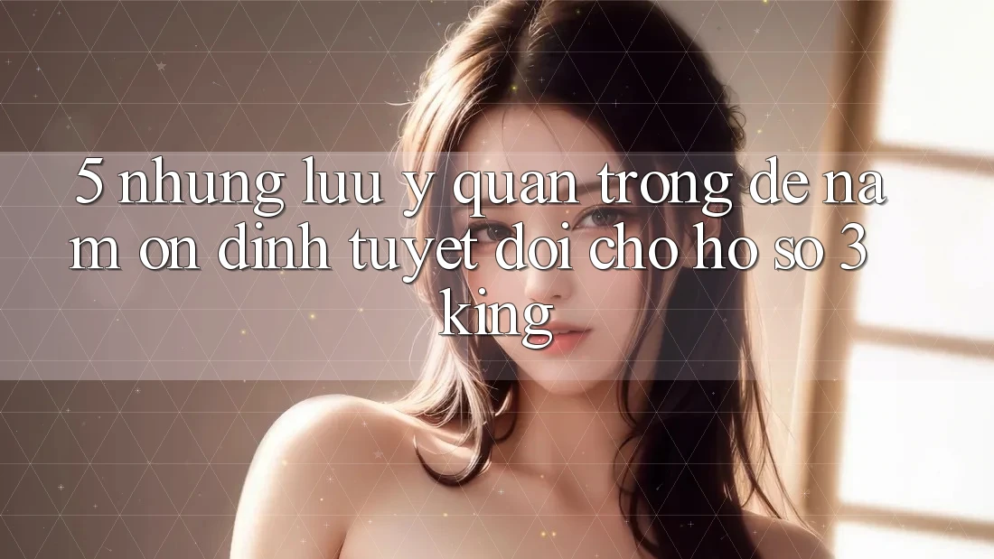 5. Những Lưu Ý Quan Trọng Để Nắm Ổn định Tuyệt Đối Cho Hồ sơ 3king 5. Những Lưu Ý Quan Trọng Để Nắm Ổn định Tuyệt Đối Cho Hồ sơ 3king