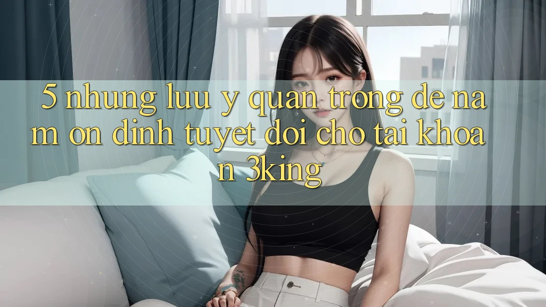 5. Những Lưu Ý Quan Trọng Để Nắm Ổn định Tuyệt Đối Cho Tài khoản 3king 5. Những Lưu Ý Quan Trọng Để Nắm Ổn định Tuyệt Đối Cho Tài khoản 3king