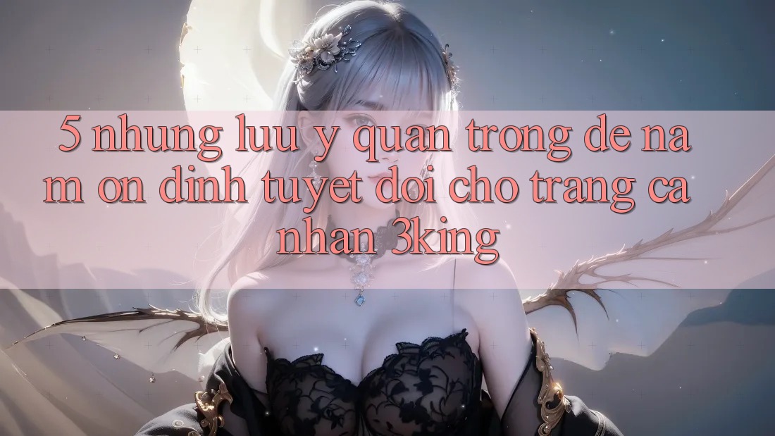 5. Những Lưu Ý Quan Trọng Để Nắm Ổn định Tuyệt Đối Cho Trang cá nhân 3king