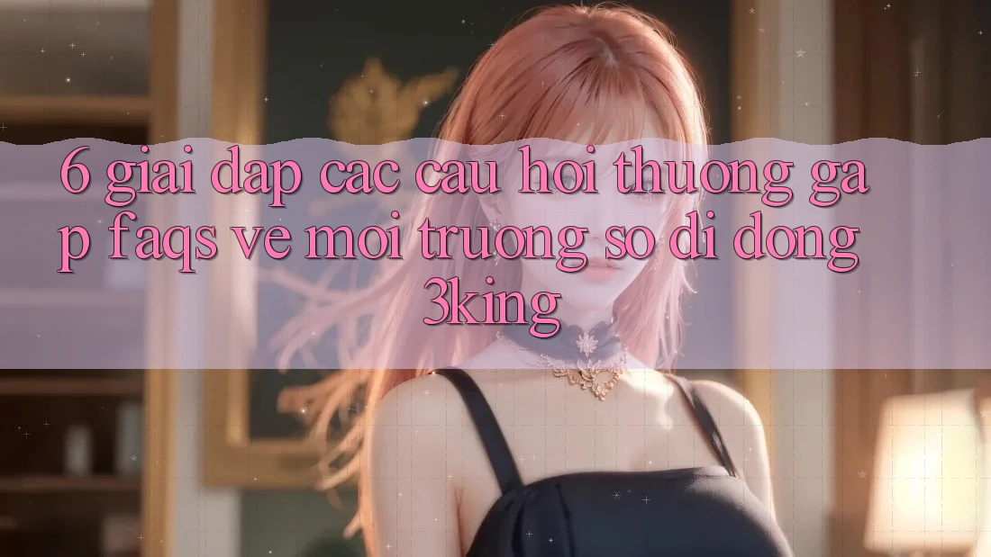 6. Giải Đáp Các Câu Hỏi Thường Gặp (FAQs) Về Môi trường số di động 3king