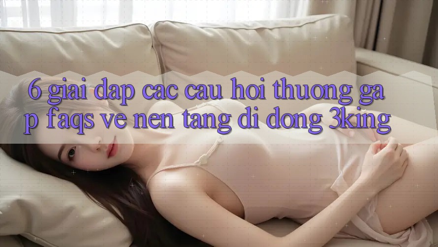 6. Giải Đáp Các Câu Hỏi Thường Gặp (FAQs) Về Nền tảng di động 3king 6. Giải Đáp Các Câu Hỏi Thường Gặp (FAQs) Về Nền tảng di động 3king