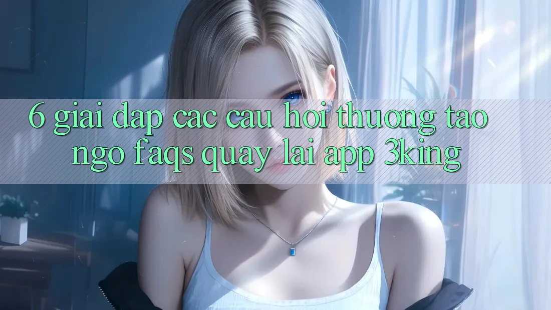 6. Giải Đáp Các Câu Hỏi Thường Tao ngộ (FAQs) Quay lại App 3king