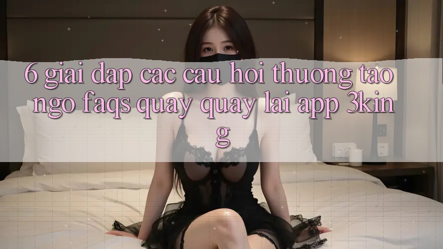 6. Giải Đáp Các Câu Hỏi Thường Tao ngộ (FAQs) Quay quay lại App 3king