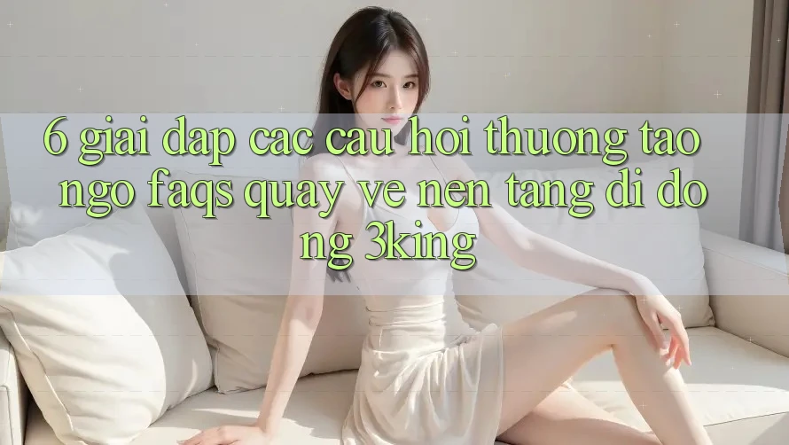 6. Giải Đáp Các Câu Hỏi Thường Tao ngộ (FAQs) Quay về Nền tảng di động 3king 6. Giải Đáp Các Câu Hỏi Thường Tao ngộ (FAQs) Quay về Nền tảng di động 3king