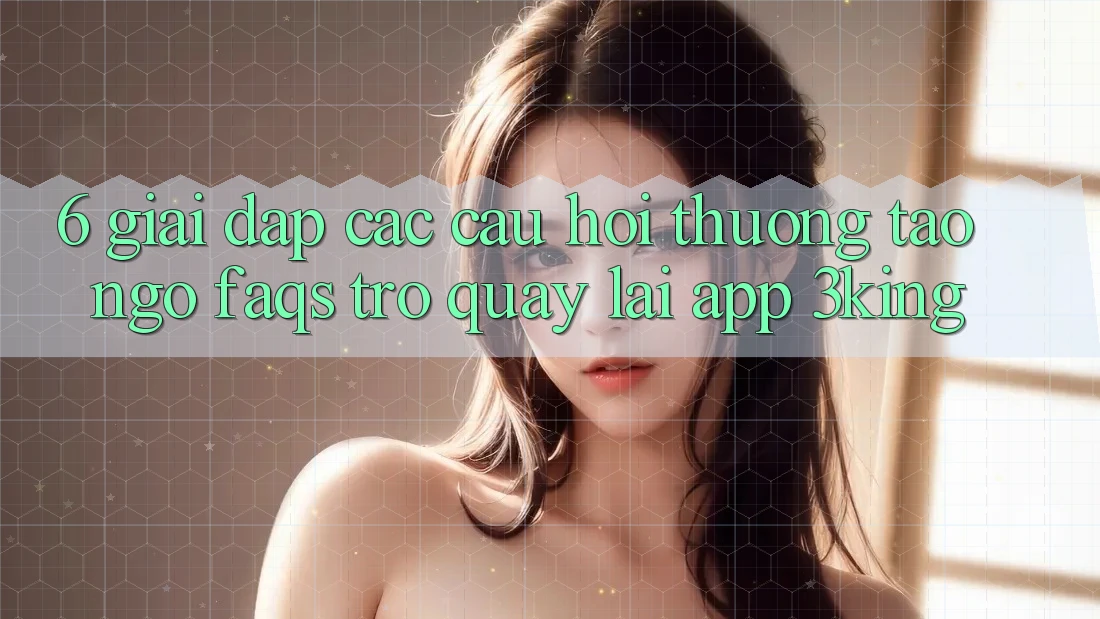 6. Giải Đáp Các Câu Hỏi Thường Tao ngộ (FAQs) Trở quay lại App 3king