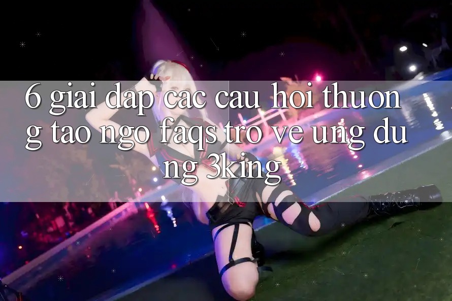 6. Giải Đáp Các Câu Hỏi Thường Tao ngộ (FAQs) Trở về Ứng dụng 3king